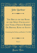 The Bruce or the Book of the Most Excellent and Noble Prince Robert de Broyss, King of Scots, Vol. 1: Containing the Preface and Books I. to XIII (Classic Reprint)