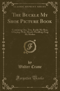 The Buckle My Shoe Picture Book: Containing One, Two, Buckle My Shoe; A Gaping-Wide-Mouth-Waddling-Frog; My Mother (Classic Reprint)