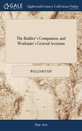 The Builder's Companion, and Workman's General Assistant: Demonstrating, ... all the Principal Rules of Architecture, From the Plan to the Ornamental Finish