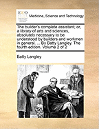 The Builder's Complete Assistant; Or, a Library of Arts and Sciences, Absolutely Necessary to Be Understood by Builders and Workmen in General. ... by Batty Langley. the Fourth Edition. Volume 2 of 2