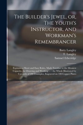 The Builder's Jewel, or, The Youth's Instructor, and Workman's Remembrancer: Explaining Short and Easy Rules, Made Familiar to the Meanest Capacity, for Drawing and Working ...: the Whole Illustrated by Upwards of 200 Examples, Engraved on 100 Copper... - Langley, Batty 1696-1751, and Langley, T (Thomas) 1702-1751 (Creator), and Etheridge, Samuel 1771-1817