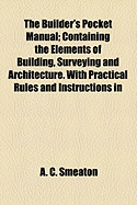 The Builder's Pocket Manual: Containing the Elements of Building, Surveying and Architecture. with Practical Rules and Instructions in Carpentry, Bricklaying, Masonry, &C. Observations on the Properties of Materials and a Variety of Useful Tables and Rece