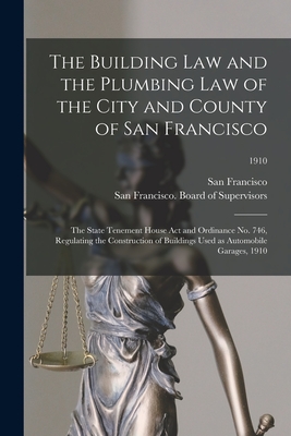 The Building Law and the Plumbing Law of the City and County of San Francisco: the State Tenement House Act and Ordinance No. 746, Regulating the Construction of Buildings Used as Automobile Garages, 1910; 1910 - San Francisco (Calif ) (Creator), and San Francisco (Calif ) Board of Supe (Creator)