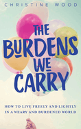 The Burdens We Carry: How to Live Freely and Lightly in a Weary and Burdened World
