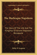 The Burlesque Napoleon: The Story of the Life and the Kingship of Jerome Napoleon Bonaparte