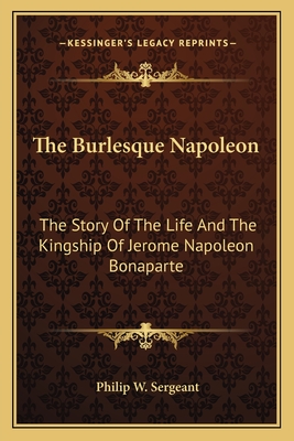 The Burlesque Napoleon: The Story Of The Life And The Kingship Of Jerome Napoleon Bonaparte - Sergeant, Philip W