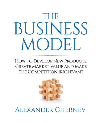 The Business Model: How to Develop New Products, Create Market Value and Make the Competition Irrelevant - Chernev, Alexander