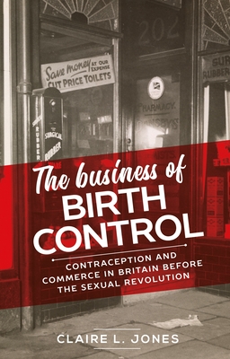 The Business of Birth Control: Contraception and Commerce in Britain Before the Sexual Revolution - Jones, Claire L.