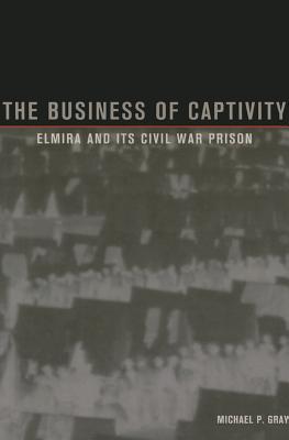 The Business of Captivity: Elmira and Its Civil War Prison - Gray, Michael P.