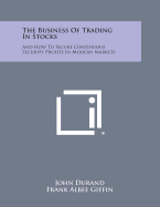 The Business of Trading in Stocks: And How to Secure Continuous Security Profits in Modern Markets - Durand, John, and Giffin, Frank Albee (Foreword by)