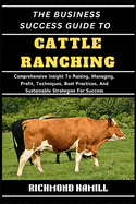 The Business Success Guide to Cattle Ranching: Comprehensive Insight To Raising, Managing, Profit, Techniques, Best Practices, And Sustainable Strategies For Success