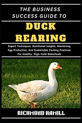 The Business Success Guide to Duck Rearing: Expert Techniques, Nutritional Insights, Maximizing Egg Production, And Sustainable Farming Practices For Healthy, High-Yield Waterfowls - Hamill, Richmond