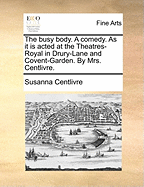 The Busy Body. a Comedy. as It Is Acted at the Theatres-Royal in Drury-Lane and Covent-Garden. Written by Mrs. Centlivre