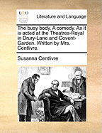 The Busy Body. a Comedy. as It Is Acted at the Theatres-Royal in Drury-Lane and Covent-Garden. Written by Mrs. Centlivre.