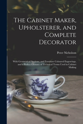 The Cabinet Maker, Upholsterer, and Complete Decorator: With Geometrical Sections, and Furniture Coloured Engravings, and a Perfect Glossary of Technical Terms Used in Cabinet Making - Nicholson, Peter 1765-1844