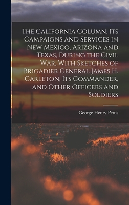 The California Column. Its Campaigns and Services in New Mexico, Arizona and Texas, During the Civil War, With Sketches of Brigadier General James H. Carleton, its Commander, and Other Officers and Soldiers - Pettis, George Henry