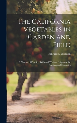 The California Vegetables in Garden and Field; a Manual of Practice, With and Without Irrigation, for Semitropical Countries - Wickson, Edward J 1848-1923