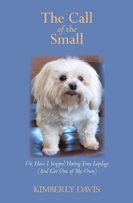 The Call of the Small: Or, How I Stopped Hating Tiny Lapdogs (And Got One of My Own) - Davis, Kimberly