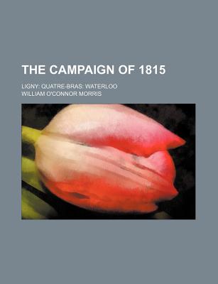 The Campaign of 1815: Ligny: Quatre-Bras: Waterloo - Morris, William O'Connor