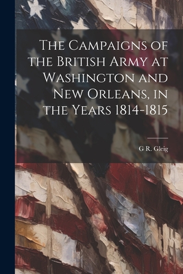 The Campaigns of the British Army at Washington and New Orleans, in the Years 1814-1815 - Gleig, G R 1796-1888