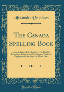 The Canada Spelling Book: Intended as an Introduction to the English Language, Consisting of a Variety of Lessons, Progressively Arranged, in Three Parts (Classic Reprint)