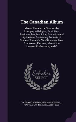 The Canadian Album: Men of Canada; or, Success by Example, in Religion, Patriotism, Business, law, Medicine, Education and Agriculture; Containing Portraits of Some of Canada's Chief Business Men, Statesmen, Farmers, Men of the Learned Professions, and O - Cochrane, William, and Hopkins, J Castell 1864-1923