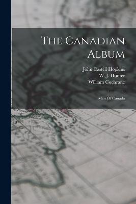 The Canadian Album: Men Of Canada - Cochrane, William, and John Castell Hopkins (Creator), and W J Hunter (Creator)