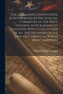 The Canadian Constitution, as Interpreted by the Judicial Committee of the Privy Council in its Judgments. Together With a Collection of all the Decisions of the Judicial Committee Which Deal Therewith