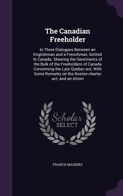 The Canadian Freeholder: In Three Dialogues Between an Englishman and a Frenchman, Settled In Canada. Shewing the Sentiments of the Bulk of the Freeholders of Canada Concerning the Late Quebec-act; With Some Remarks on the Boston-charter act; and an Attem - Maseres, Francis