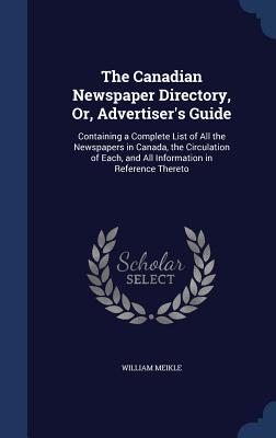 The Canadian Newspaper Directory, Or, Advertiser's Guide: Containing a Complete List of All the Newspapers in Canada, the Circulation of Each, and All Information in Reference Thereto - Meikle, William