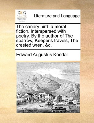 The Canary Bird: A Moral Fiction. Interspersed with Poetry. by the Author of the Sparrow, Keeper's Travels, the Crested Wren, &C. - Kendall, Edward Augustus