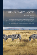 The Canary Book: Containing Full Directions for the Breeding, Rearing, and Management of Canaries and Canary Mules; Cage Making, &c; Formation of Canary Societies; Exhibition Canaries, Their Points, and How to Breed and Exhibit Them; and All Other Matte