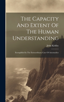 The Capacity And Extent Of The Human Understanding: Exemplified In The Extraordinary Case Of Automathes - Kirkby, John