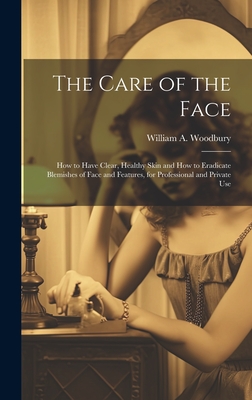 The Care of the Face: How to Have Clear, Healthy Skin and How to Eradicate Blemishes of Face and Features, for Professional and Private Use - Woodbury, William A