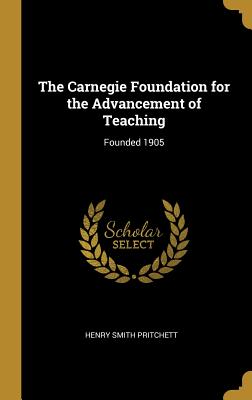 The Carnegie Foundation for the Advancement of Teaching: Founded 1905 - Pritchett, Henry Smith