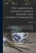 The Carpenters, Joiners, Cabinet Makers, and Gilders' Companion: Containing Rules and Instructions in the art of Carpentry, Joining, Cabinet Making, and Gilding: Veneering, Inlaying, Varnishing and Polishing, Dying and Staining Wood, Ivory, &c.: the Be