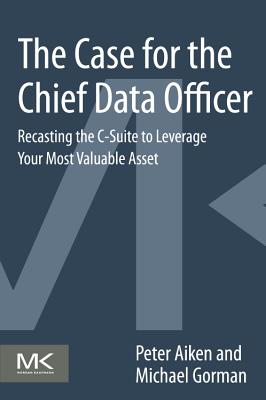 The Case for the Chief Data Officer: Recasting the C-Suite to Leverage Your Most Valuable Asset - Aiken, Peter, and Gorman, Michael M