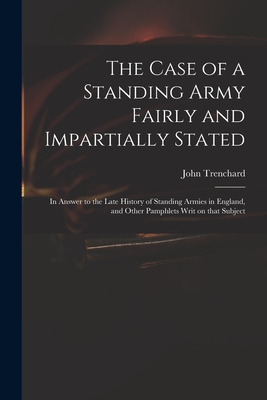 The Case of a Standing Army Fairly and Impartially Stated: in Answer to the Late History of Standing Armies in England, and Other Pamphlets Writ on That Subject - Trenchard, John 1662-1723 Short His (Creator)