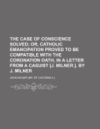 The Case of Conscience Solved; Or, Catholic Emancipation Proved to Be Compatible with the Coronation Oath, in a Letter from a Casuist [J. Milner.]. by