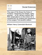 The Case of His Grace the Duke of Portland, Respecting Two Leases, Lately Granted ... to Sir James Lowther, Bart. with Observations on the Motion for a Remedial Bill, for Quieting the Possession of the Subject the Seventh Edition.