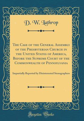 The Case of the General Assembly of the Presbyterian Church in the United States of America, Before the Supreme Court of the Commonwealth of Pennsylvania: Impartially Reported by Disinterested Stenographers (Classic Reprint) - Lathrop, D W