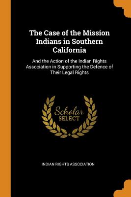 The Case of the Mission Indians in Southern California: And the Action of the Indian Rights Association in Supporting the Defence of Their Legal Rights - Indian Rights Association (Creator)