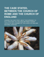 The Case Stated, Between the Church of Rome and the Church of England: Wherein the Chief Point, about the Supremacy Is Fully Discuss'd: In a Dialogue Between a Roman Catholick, and a Member of the Church of England