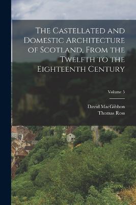 The Castellated and Domestic Architecture of Scotland, From the Twelfth to the Eighteenth Century; Volume 5 - Macgibbon, David, and Ross, Thomas