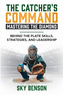 The Catcher's Command Mastering the Diamond: BEHIND THE PLATE SKILLS, STRATEGIES, AND LEADERSHIP (The Ultimate Baseball Mastery Series Mastering Every Position and Aspect of Baseball) - Benson, Sky