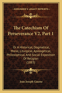 The Catechism of Perseverance V2, Part 1: Or a Historical, Dogmatical, Moral, Liturgical, Apologetical, Philosophical, and Social Exposition of Religion (1883)