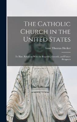 The Catholic Church in the United States: Its Rise, Relations With the Republic, Growth, and Future Prospects - Hecker, Isaac Thomas