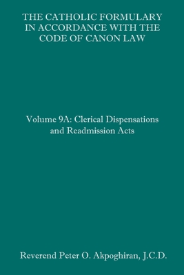 The Catholic Formulary in Accordance with the Code of Canon Law: Volume 9A: Clerical Dispensations and Readmission Acts - Akpoghiran J C D, Peter O