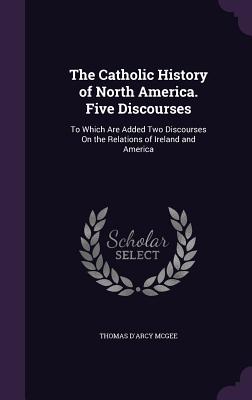 The Catholic History of North America. Five Discourses: To Which Are Added Two Discourses On the Relations of Ireland and America - McGee, Thomas D'Arcy