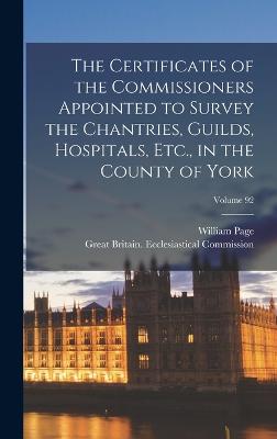 The Certificates of the Commissioners Appointed to Survey the Chantries, Guilds, Hospitals, Etc., in the County of York; Volume 92 - Page, William, and Great Britain Ecclesiastical Commiss (Creator)